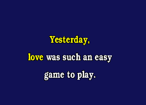 Yesterday.

love was such an easy

game to play.