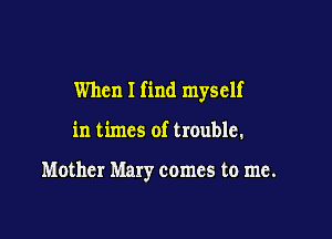 When I find myself

in times of trouble.

Mother Mary comes to me.