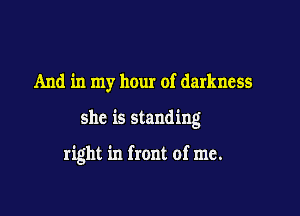 And in my hour of darkness

she is standing

right in front of me.