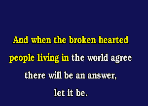 And when the broken hearted
people living in the world agree
there will be an answer.

let it be.