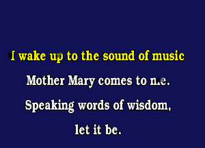 I wake up to the sound of music
Mother Mary comes to me.
Speaking words of wisdom.

let it be.