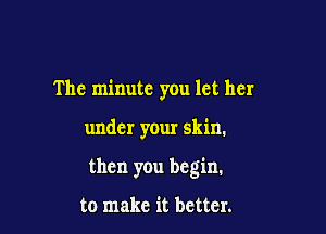 The minute you let her

under your skin.

then you begin.

to make it better.