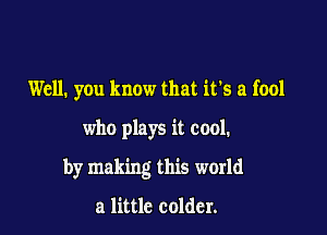 Well. you know that it's a fool

who plays it cool.

by making this world

a little colder.