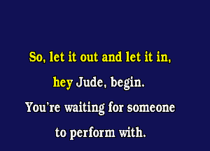 So. let it out and let it in.

hey Jude. begin.

You're waiting for someone

to perform with.