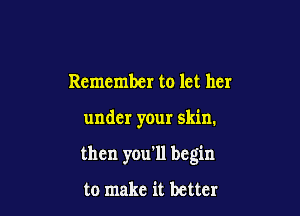 Remember to let her

under your skin.

then you'll begin

to make it better