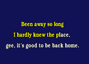 Bccn away so long

I hardly knew the place.

gee. it's good to be back home.