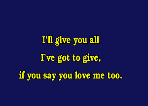 I'll give you all

I've got to give.

if you say you love me too.