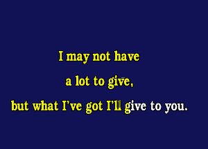 I may not have

a lot to give.

but what I've got 1'1. give to you.