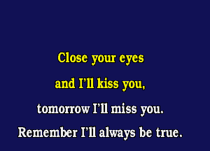 Close your eyes
and I'll kiss you.

tomorrow I'll miss you.

Remember I'll always be true.