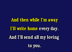 And then while I'm away

I'll write home every day.

And I'll send all my loving

to you.