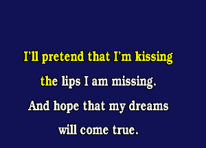 I'll pretend that I'm kissing
the lips I am missing.

And hope that my dreams

will come true.
