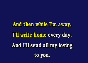 And then while I'm away.

I'll write home every day.

And I'll send all my loving

to you.