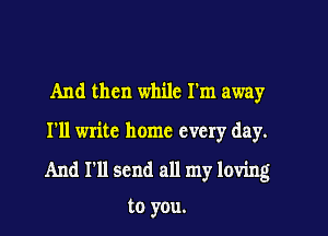 And then while I'm away

I'll write home every day.

And I'll send all my loving

to you.
