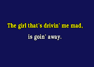 The girl thafs drivin' me mad.

is goin' away.