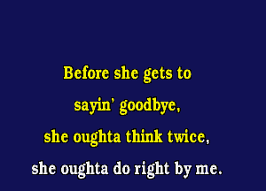 Before she gets to

sayin' goodbye.

she oughta think twice.

she oughta do right by me.