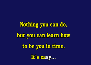 Nothing you can do.

but you can learn how
to be you in time.

It's easy...