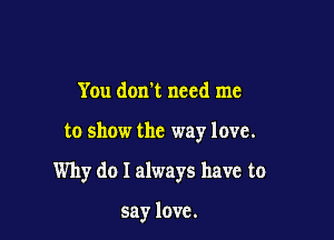 You don't need me

to show the way love.

Why do I always have to

say love.
