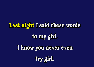 Last night I said these words

to my girl.

I know you never even

try girl.