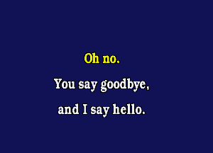 Oh no.

You say goodbye.

and I say hello.