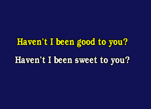 Haven't I been good to you?

Haven't I been sweet to you?