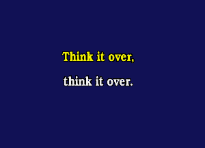 Think it over.

think it over.