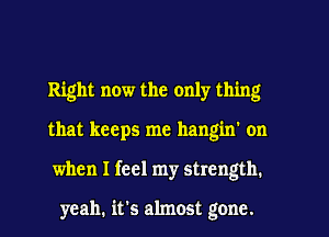 Right now the only thing
that keeps me hangin' on
when I feel my strength.

yeah. it's almost gone.