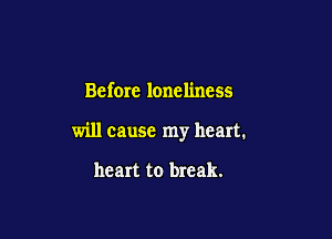 Before loneliness

will cause my heart.

heart to break.