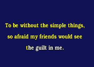 To be without the simple things.
so afraid my friends would see

the guilt in me.