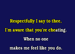 Respectfully I say to thee.
I'm aware that you're cheating.
When no one

makes me feel like you do.