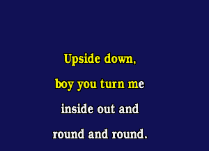 Upside down.

boy you turn me
inside out and

round and round.