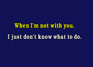 When Fm not with you.

Ijust don't know what to do.