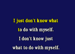 I just don't know what
to do with myself.

Idon't know just

what to do with myself.