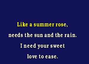Like a summer rose.

needs the sun and the rain.

Inccd your sweet

love to case.