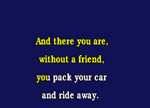 And there you are.

without a friend.

you pack your car

and ride away.