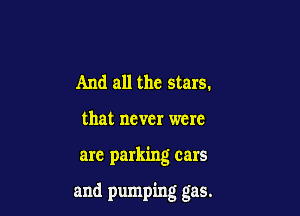 And all the stars.
that never were

are parking cars

and pumping gas.