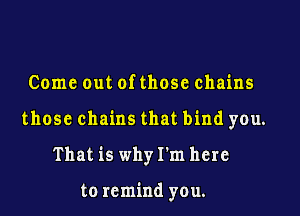 Come out of those chains

those chains that bind you.

That is whyI'm here

to remind you.