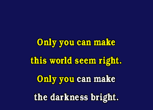 Only you can make

this world seem right.

Only you can make

the darkness bright.