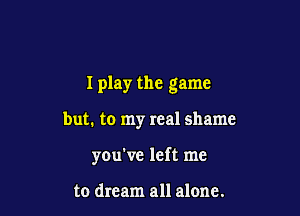 I play the game

but. to my real shame
you've left me

to dream all alone.