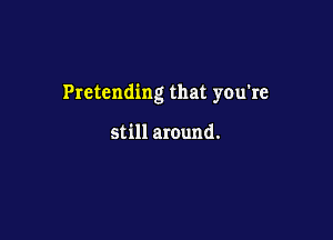 Pretending that you're

still around.