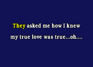 They asked me how I knew

my true love was true...oh....