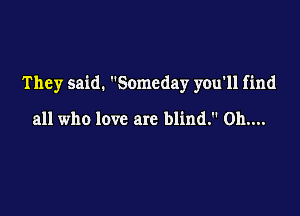 They said. Someday you'll find

all who love are blind. Oh....