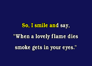 So. Ismile and say.

When a lovely f lame dies

smoke gets in your eyes.