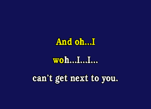 And oh...I
woh...I...I...

can't get next to you.