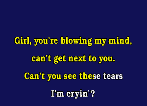 Girl. you're blowing my mind.

can't get men to you.
Can't you see these tears

I'm Cryin'?