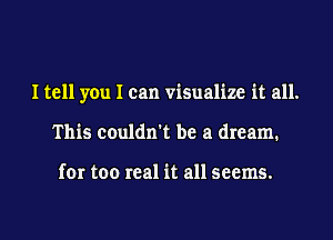 I tell you I can visualize it all.
This couldn't be a dream.

for too real it all seems.