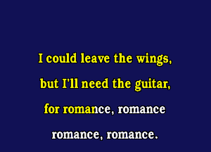 Icould leave the wings.

but I'll need the guitar.
for romance. romance

romance. romance.