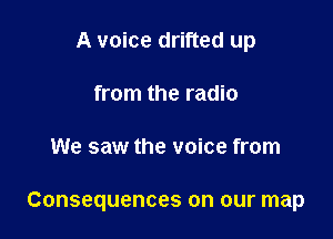 A voice drifted up
from the radio

We saw the voice from

Consequences on our map