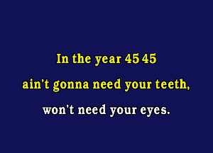 In the year 45 45

ain't gonna need your teeth.

won't need your eyes.