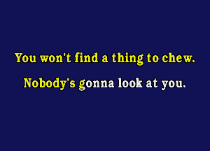 You won't find a thing to chew.

Nobody's gonna look at you.