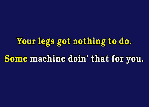 Your legs got nothing to do.

Some machine doin' that for you.